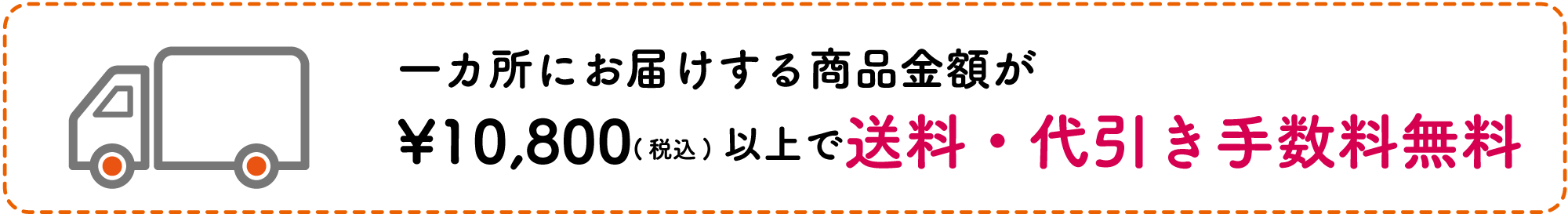 一ヵ所にお届けする商品金額が¥10,800(税込)以上で送料・代引き手数料無料